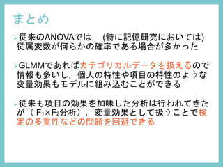 まとめ
従来のANOVAでは， (特に記憶研究においては)
従属変数が何らかの確率である場合が多かった
GLMMであればカテゴリカルデータを扱えるので
情報も多いし，個人の特性や項目の特性のような
変量効果もモデルに組み込むことができる
従来も項目の効果を加味した分析は行われてきた
が（ F1×F2分析），変量効果として扱うことで検
定の多重性などの問題を回避できる
 