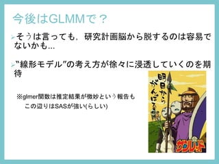 今後はGLMMで？
そうは言っても，研究計画脳から脱するのは容易で
ないかも...
“線形モデル”の考え方が徐々に浸透していくのを期
待
※glmer関数は推定結果が微妙という報告も
この辺りはSASが強い(らしい)
 