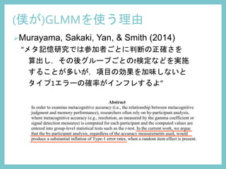Murayama, Sakaki, Yan, & Smith (2014)
“メタ記憶研究では参加者ごとに判断の正確さを
算出し，その後グループごとのt検定などを実施
することが多いが，項目の効果を加味しないと
タイプ1エラーの確率がインフレするよ”
(僕が)GLMMを使う理由
 