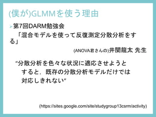 第7回DARM勉強会
「混合モデルを使って反復測定分散分析をす
る」
(ANOVA君さんの)井関龍太 先生
“分散分析を色々な状況に適応させようと
すると，既存の分散分析モデルだけでは
対応しきれない”
(https://sites.google.com/site/studygroup13csrm/activity)
(僕が)GLMMを使う理由
 