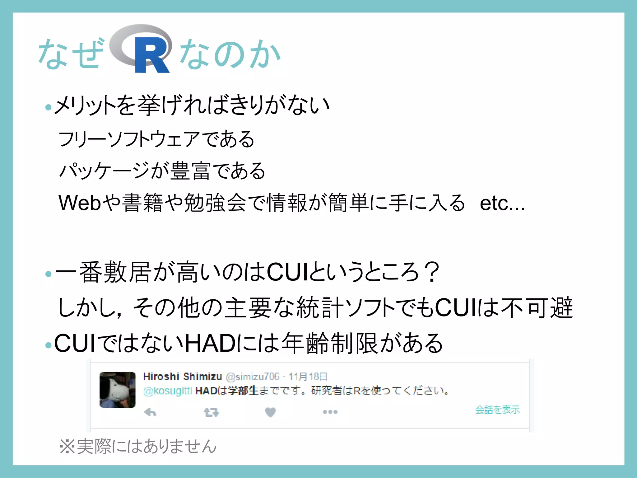 •メリットを挙げればきりがない
フリーソフトウェアである
パッケージが豊富である
Webや書籍や勉強会で情報が簡単に手に入る etc...
•一番敷居が高いのはCUIというところ？
しかし，その他の主要な統計ソフトでもCUIは不可避
•CUIではないHADには年齢制限がある
※実際にはありません
なぜ なのか
 