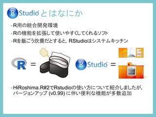 とはなにか
•R用の統合開発環境
•Rの機能を拡張して使いやすくしてくれるソフト
•Rを飯ごう炊爨だとすると，RStudioはシステムキッチン
•HiRoshima.R#2でRstudioの使い方について紹介しましたが，
バージョンアップ (v0.99) に伴い便利な機能が多数追加
= =
 