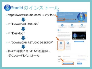 •https://www.rstudio.com/ にアクセス
•“Download RStudio”
•“Desktop”
•“DOWNLOAD RSTUDIO DESKTOP”
•各々の環境に合ったものを選択し
ダウンロード&インストール
のインストール
 