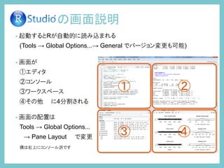 • 起動するとRが自動的に読み込まれる
(Tools → Global Options...→ General でバージョン変更も可能)
• 画面が
①エディタ
②コンソール
③ワークスペース
④その他 に4分割される
• 画面の配置は
Tools → Global Options...
→ Pane Layout で変更
僕は右上にコンソール派です
の画面説明
① ②
③ ④
 