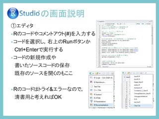 ①エディタ
•Rのコードやコメントアウト(#)を入力する
•コードを選択し，右上のRunボタンか
Ctrl+Enterで実行する
•コードの新規作成や
書いたソースコードの保存
既存のソースを開くのもここ
•Rのコードはトライ&エラーなので，
清書用と考えればOK
の画面説明
 