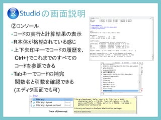 ②コンソール
•コードの実行と計算結果の表示
•R本体が格納されている感じ
•上下矢印キーでコードの履歴を，
Ctrl+↑でこれまでのすべての
コードを参照できる
•Tabキーでコードの補完
関数名と引数を確認できる
(エディタ画面でも可)
の画面説明
 
