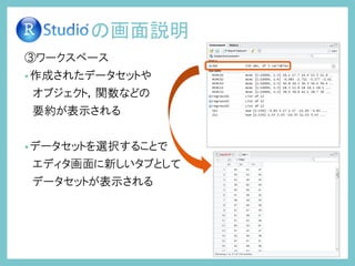 ③ワークスペース
•作成されたデータセットや
オブジェクト，関数などの
要約が表示される
•データセットを選択することで
エディタ画面に新しいタブとして
データセットが表示される
の画面説明
 