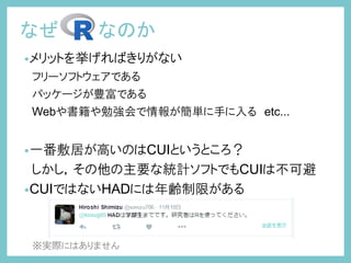 •メリットを挙げればきりがない
フリーソフトウェアである
パッケージが豊富である
Webや書籍や勉強会で情報が簡単に手に入る etc...
•一番敷居が高いのはCUIというところ？
しかし，その他の主要な統計ソフトでもCUIは不可避
•CUIではないHADには年齢制限がある
※実際にはありません
なぜ なのか
 