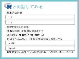 •基本的な計算
•関数を使用した計算
関数を利用して複雑な計算を行う
基本的に 関数名(引数, 引数, ...)
自分で作ることも！→小杉先生の発表をお楽しみに
Rは大文字と小文字を区別するため，下の例だとエラーが出る
と対話してみる
1+1
2^2
sqrt(4)
Sqrt(4)
 