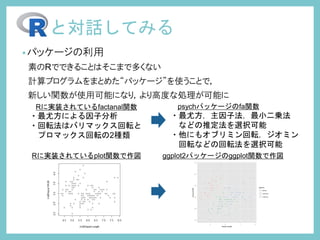 •パッケージの利用
素のRでできることはそこまで多くない
計算プログラムをまとめた“パッケージ”を使うことで，
新しい関数が使用可能になり，より高度な処理が可能に
と対話してみる
Rに実装されているfactanal関数
・最尤方による因子分析
・回転法はバリマックス回転と
プロマックス回転の2種類
psychパッケージのfa関数
・最尤方，主因子法，最小二乗法
などの推定法を選択可能
・他にもオブリミン回転，ジオミン
回転などの回転法を選択可能
Rに実装されているplot関数で作図 ggplot2パッケージのggplot関数で作図
 