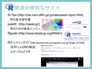 ・R-Tips (http://cse.naro.affrc.go.jp/takezawa/r-tips/r.html)
Rの基本操作集
・seekR (http://seekr.jp/)
Rのための検索エンジン
・Rjpwiki (http://www.okada.jp.org/RWiki/)
・Rオンラインガイド (http://psycho.edu.yamaguchi-u.ac.jp/?page_id=242)
音声によるRの解説
よかったらどうぞ
関連の便利なサイト
 
