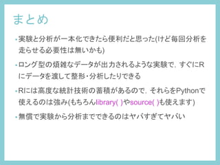 まとめ	
 
• 実験と分析が一本化できたら便利だと思った(けど毎回分析を
走らせる必要性は無いかも)
• ロング型の煩雑なデータが出力されるような実験で，すぐにR
にデータを渡して整形・分析したりできる
• Rには高度な統計技術の蓄積があるので，それらをPythonで
使えるのは強み(もちろんlibrary( )やsource( )も使えます)
• 無償で実験から分析までできるのはヤバすぎてヤバい
 