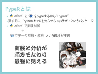 PypeRとは	
 
• Python　　　とR　　をpypeするから“PypeR”
• 要するに，Python上でRを走らせちゃおうぜ！というパッケージ
• Python で実験制御
＋
R でデータ整形・解析　という環境が実現	
実験と分析が  
両方そなわり  
最強に見える  
 