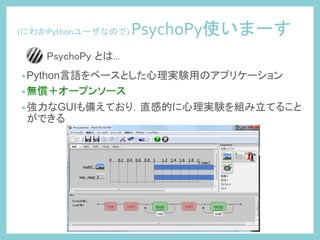 (にわかPythonユーザなので)	
  PsychoPy使いまーす	
 
• Python言語をベースとした心理実験用のアプリケーション
• 無償＋オープンソース
• 強力なGUIも備えており，直感的に心理実験を組み立てること
ができる
PsychoPy とは...	
 