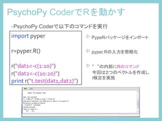 PsychoPy CoderでRを動かす	
 
import	
  pyper	
  
	
  
r=pyper.R()	
  
	
  
r("dat1<-­‐c(1:10)")	
  
r("dat2<-­‐c(10:20)")	
  
print	
  r("t.test(dat1,dat2)")	
 
⇦ PypeRパッケージをインポート	
⇦ pyper.Rの入力を簡略化	
⇦ “　”の内部にRのコマンド
　　今回は２つのベクトルを作成し
　　t検定を実施	
• PsychoPy Coderで以下のコマンドを実行	
 
