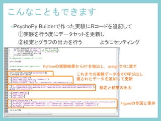 こんなこともできます	
 
• PsychoPy Builderで作った実験にRコードを追記して
　　①実験を行う度にデータセットを更新し
　　②検定とグラフの出力を行う　　　　　ようにセッティング	
Pythonの実験結果からRTを抽出し，assignでRに渡す	
 
これまでの実験データをRで呼び出し	
  
渡されたデータを追加して更新	
 
検定と結果の出力	
 
Figureの作図と保存	
 
 