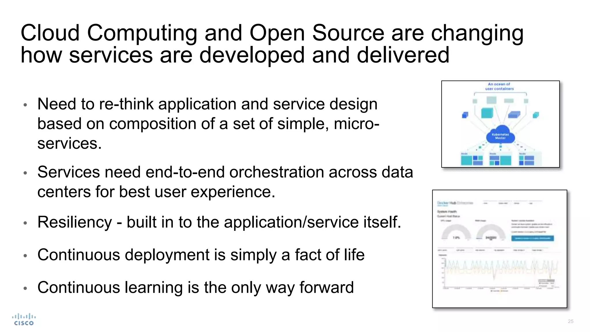 • Need to re-think application and service design
based on composition of a set of simple, micro-
services.
• Services need end-to-end orchestration across data
centers for best user experience.
• Resiliency - built in to the application/service itself.
• Continuous deployment is simply a fact of life
• Continuous learning is the only way forward
Cloud Computing and Open Source are changing
how services are developed and delivered
 