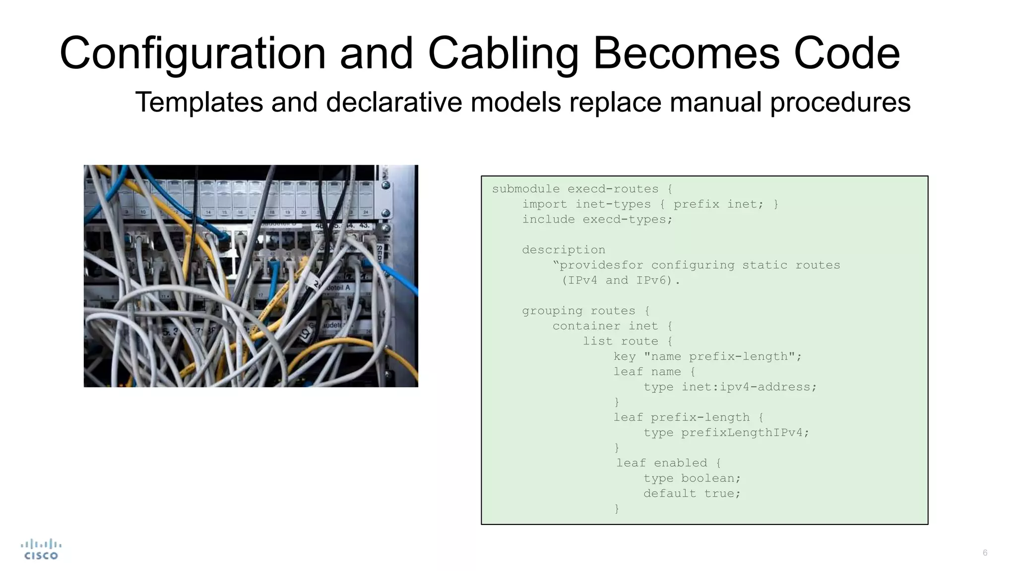 Configuration and Cabling Becomes Code
Templates and declarative models replace manual procedures
submodule execd-routes {
import inet-types { prefix inet; }
include execd-types;
description
“providesfor configuring static routes
(IPv4 and IPv6).
grouping routes {
container inet {
list route {
key "name prefix-length";
leaf name {
type inet:ipv4-address;
}
leaf prefix-length {
type prefixLengthIPv4;
}
leaf enabled {
type boolean;
default true;
}
 