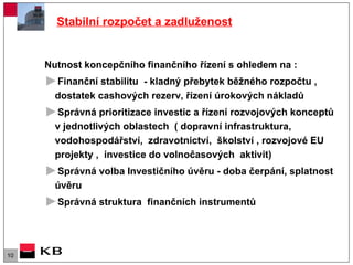 Stabilní rozpočet a zadluženost Nutnost koncepčního finančního řízení s ohledem na : Finanční stabilitu  - kladný přebytek běžného rozpočtu , dostatek cashových rezerv, řízení úrokových nákladů  Správná prioritizace investic a řízení rozvojových konceptů v jednotlivých oblastech  ( dopravní infrastruktura, vodohospodářství,  zdravotnictví,  školství , rozvojové EU projekty ,  investice do volnočasových  aktivit)  Správná volba Investičního úvěru - doba čerpání, splatnost úvěru  Správná struktura  finančních instrumentů  