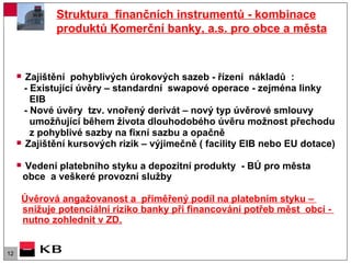 Struktura  finančních instrumentů - kombinace produktů Komerční banky, a.s. pro obce a města Zajištění  pohyblivých úrokových sazeb - řízení  nákladů  : - Existující úvěry – standardní  swapové operace - zejména linky  EIB  - Nové úvěry  tzv. vnořený derivát – nový typ úvěrové smlouvy  umožňující během života dlouhodobého úvěru možnost přechodu  z pohyblivé sazby na fixní sazbu a opačně  Zajištění kursových rizik – výjimečně ( facility EIB nebo EU dotace) Vedení platebního styku a depozitní produkty  - BÚ pro města obce  a veškeré provozní služby  Úvěrová angažovanost a  přiměřený podíl na platebním styku –  snižuje potenciální riziko banky při financování potřeb měst  obcí -  nutno zohlednit v ZD. 