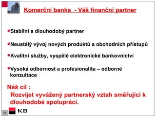 Komerční banka  - Váš finanční partner   Stabilní a dlouhodobý partner Neustálý vývoj nových produktů a obchodních přístupů Kvalitní služby, vyspělé elektronické bankovnictví  Vysoká odbornost a profesionalita – odborné konzultace Náš cíl : Rozvíjet vyvážený partnerský vztah směřující k dlouhodobé spolupráci.  