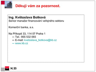 Ing. Květoslava Botková Senior manažer financování veřejného sektoru  Komerční banka, a.s. Na Příkopě 33, 114 07 Praha 1  Tel.:  955 5 32  093 E-mail:  kvetoslava_botkova @kb.cz www.kb.cz   Děkuji vám za pozornost. 