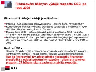 Financování běžných výdajů rozpočtu ÚSC  po roce 2009 Financování běžných výdajů je ovlivněno  : Podíl na RUD a struktura daňových příjmů – sdílené daně, novela RUD ? Rostoucí objem činností v oblasti přenesené působnosti a neadekvátní vývoj státního  příspěvku na krytí těchto činností Dopady krize 2009 – pokles daňových příjmů oproti roku 2008 v průměru  o 12-15%, není možné plánovat větší nárůst daňových příjmů – novela RUD ? Další vývoj   v roce 2010   a 1. pol.2011– propad daňových příjmů nepokračoval, ale návrat na úroveň roku 2008 je zatím opatrně předpokládán v roce 2012 – 2013 Reakce ÚSC -  Úspora běžných výdajů – redukce personálních a administrativních nákladů , centralizování činností  - nákup energií, redukce výdajů některých kapitol. Tlak na financování  tzv. přechodného nedostatku finančních prostředků v oblasti provozního rozpočtu – cílem je a vykrývat propady  CF během roku  a zachovat stabilitu rozpočtu.  