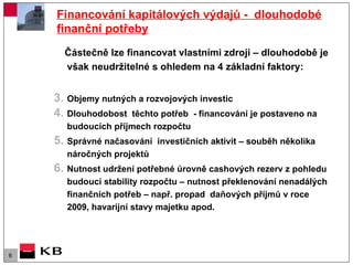 Financování kapitálových výdajů -  dlouhodobé finanční potřeby Částečně lze financovat vlastními zdroji – dlouhodobě je však neudržitelné s ohledem na 4 základní faktory: Objemy nutných a rozvojových investic  Dlouhodobost  těchto potřeb  - financování je postaveno na budoucích příjmech rozpočtu  Správné načasování  investičních aktivit – souběh několika náročných projektů Nutnost udržení potřebné úrovně cashových rezerv z pohledu budoucí stability rozpočtu – nutnost překlenování nenadálých finančních potřeb – např. propad  daňových příjmů v roce 2009, havarijní stavy majetku apod. 