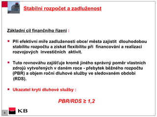 Stabilní rozpočet a zadluženost Základní cíl finančního řízení  : Při efektivní míře zadluženosti obce/ města zajistit  dlouhodobou stabilitu rozpočtu a získat flexibilitu při  financování a realizaci rozvojových  investičních  aktivit. Tuto rovnováhu zajišťuje kromě jiného správný poměr vlastních zdrojů vytvořených v daném roce - přebytek běžného rozpočtu (PBR) a objem roční dluhové služby ve sledovaném období  (RDS). Ukazatel krytí dluhové služby :  PBR/RDS  ≥ 1,2   