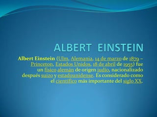 Albert Einstein (Ulm, Alemania, 14 de marzo de 1879 –
     Princeton, Estados Unidos, 18 de abril de 1955) fue
        un físico alemán de origen judío, nacionalizado
 después suizo y estadounidense. Es considerado como
               el científico más importante del siglo XX.
 