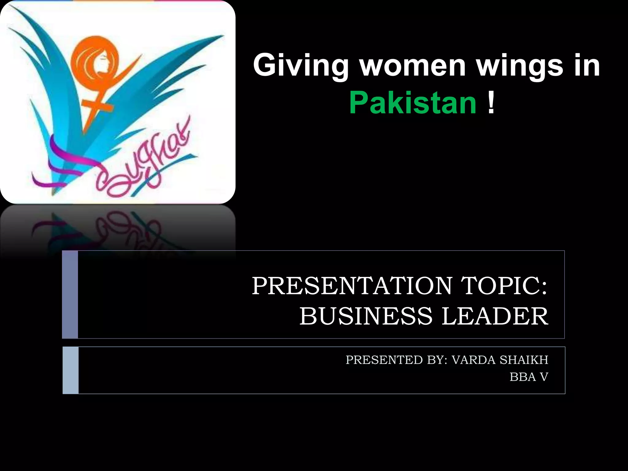 PRESENTATION TOPIC:
BUSINESS LEADER
PRESENTED BY: VARDA SHAIKH
BBA V
Giving women wings in
Pakistan !