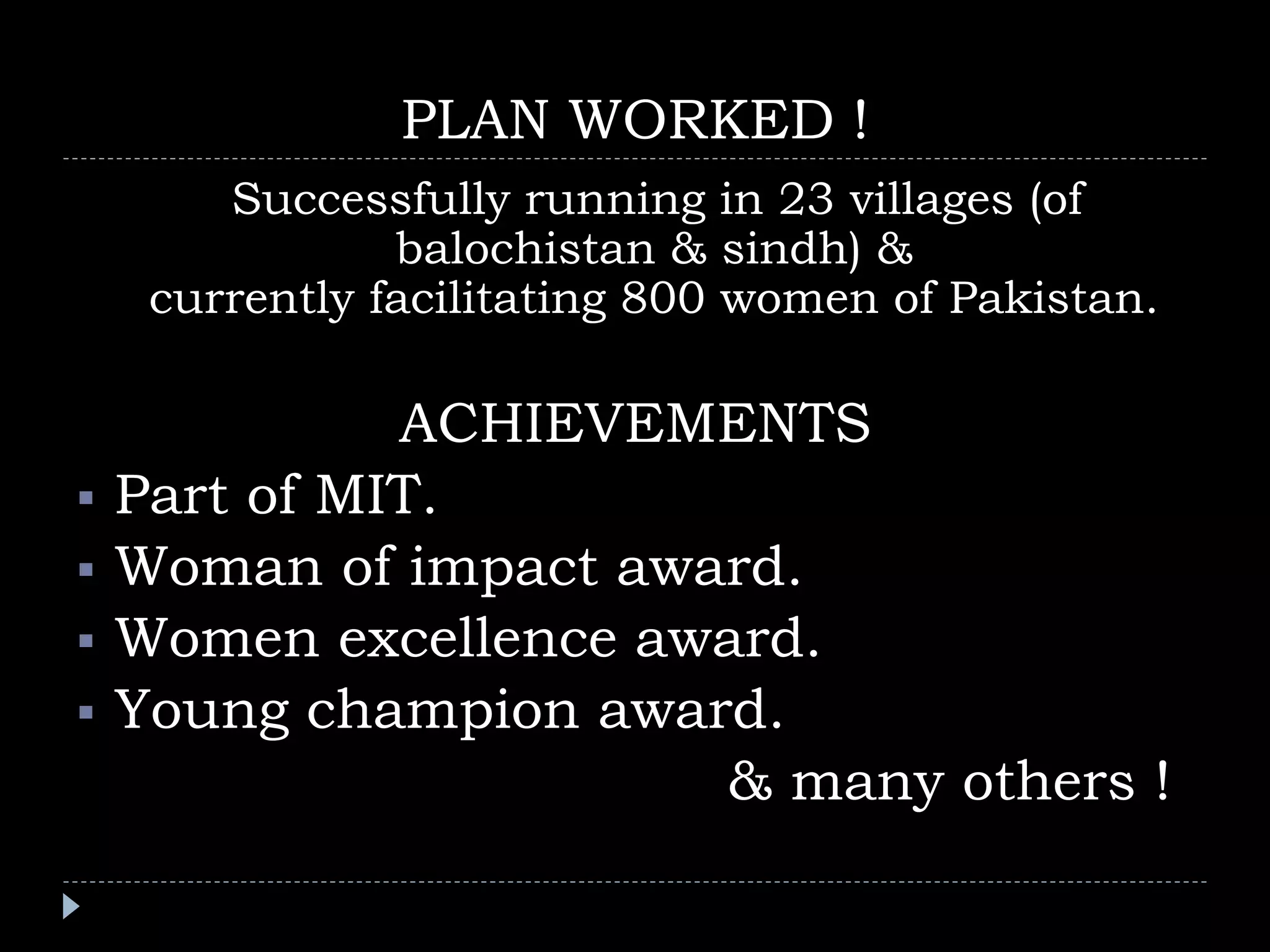PLAN WORKED !
Successfully running in 23 villages (of
balochistan & sindh) &
currently facilitating 800 women of Pakistan.
ACHIEVEMENTS
Part of MIT.
Woman of impact award.
Women excellence award.
Young champion award.
& many others !