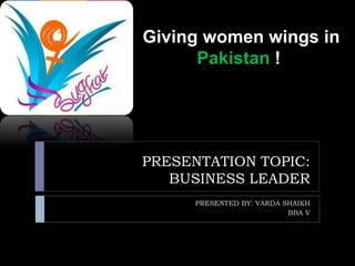 PRESENTATION TOPIC:
BUSINESS LEADER
PRESENTED BY: VARDA SHAIKH
BBA V
Giving women wings in
Pakistan !
 