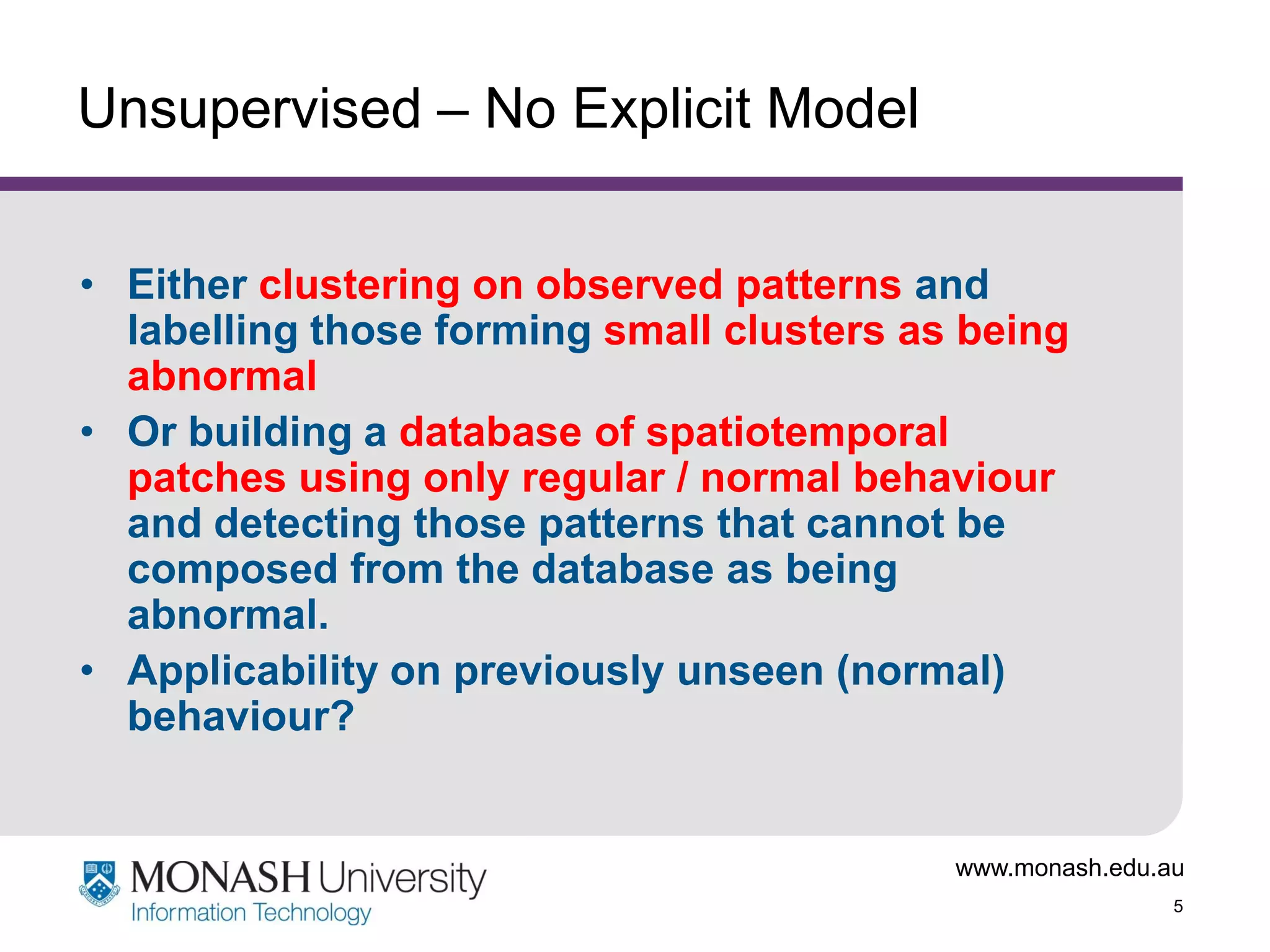 Unsupervised – No Explicit Model
• Either clustering on observed patterns and
labelling those forming small clusters as being
abnormal
• Or building a database of spatiotemporal
patches using only regular / normal behaviour
and detecting those patterns that cannot be
composed from the database as being
abnormal.
• Applicability on previously unseen (normal)
behaviour?

www.monash.edu.au
5

 