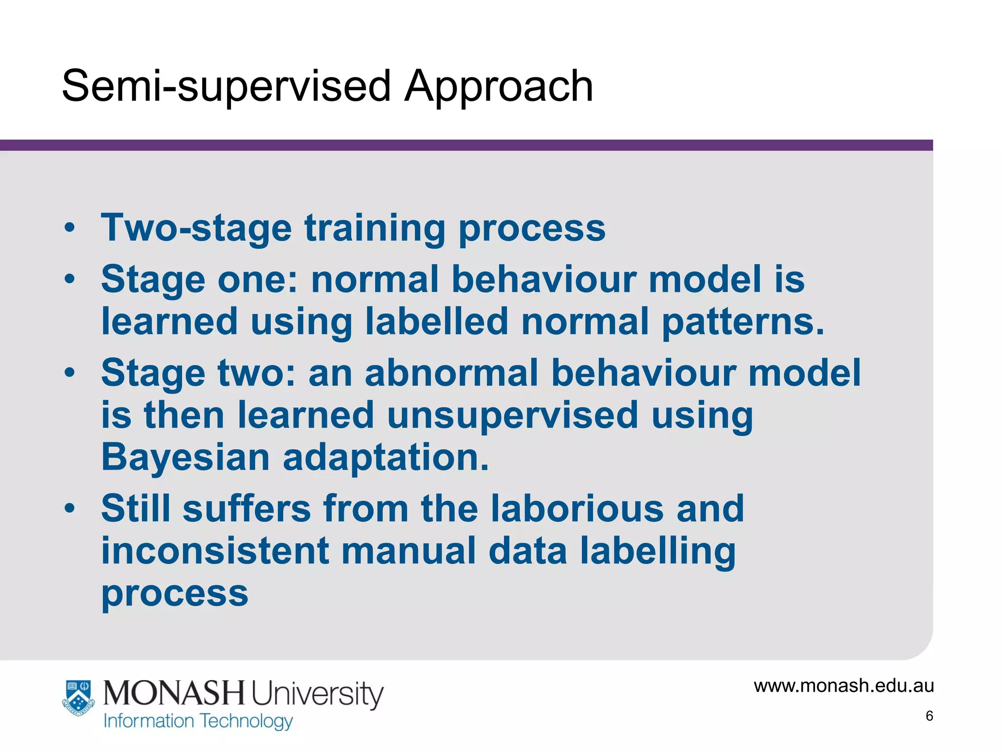 Semi-supervised Approach
• Two-stage training process
• Stage one: normal behaviour model is
learned using labelled normal patterns.
• Stage two: an abnormal behaviour model
is then learned unsupervised using
Bayesian adaptation.
• Still suffers from the laborious and
inconsistent manual data labelling
process
www.monash.edu.au
6

 