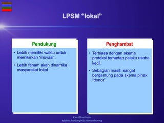 Kawi Boedisetio
telebiro.bandung0@clubmember.org
Pendukung Penghambat
LPSM “lokal”
• Terbiasa dengan skema
proteksi terhadap pelaku usaha
kecil.
• Sebagian masih sangat
bergantung pada skema pihak
“donor”.
• Lebih memiliki waktu untuk
memikirkan “inovasi”.
• Lebih faham akan dinamika
masyarakat lokal
 