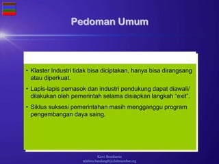 Wieke Irawati Kodri
fe_bandung@yahoo.com
Kawi Boedisetio
telebiro.bandung0@clubmember.org
Pedoman Umum
• Klaster Industri tidak bisa diciptakan, hanya bisa dirangsang
atau diperkuat.
• Lapis-lapis pemasok dan industri pendukung dapat diawali/
dilakukan oleh pemerintah selama disiapkan langkah “exit”.
• Siklus suksesi pemerintahan masih mengganggu program
pengembangan daya saing.
 