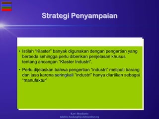 Kawi Boedisetio
telebiro.bandung0@clubmember.org
Strategi Penyampaian
• Istilah “Klaster” banyak digunakan dengan pengertian yang
berbeda sehingga perlu diberikan penjelasan khusus
tentang ancangan “Klaster Industri”.
• Perlu dijelaskan bahwa pengertian “industri” meliputi barang
dan jasa karena seringkali “industri” hanya diartikan sebagai
“manufaktur”
 