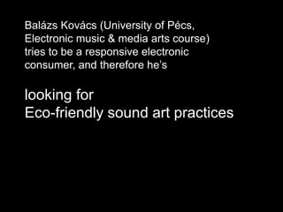 Balázs Kovács (University of Pécs,
Electronic music & media arts course)
tries to be a responsive electronic
consumer, and therefore he’s
looking for
Eco-friendly sound art practices
 
