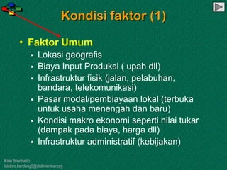 Kawi Boedisetio
telebiro.bandung0@clubmember.org
Kondisi faktor (1)
• Faktor Umum
 Lokasi geografis
 Biaya Input Produksi ( upah dll)
 Infrastruktur fisik (jalan, pelabuhan,
bandara, telekomunikasi)
 Pasar modal/pembiayaan lokal (terbuka
untuk usaha menengah dan baru)
 Kondisi makro ekonomi seperti nilai tukar
(dampak pada biaya, harga dll)
 Infrastruktur administratif (kebijakan)
 