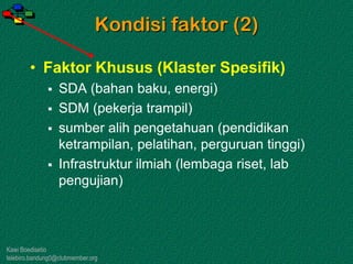 Kawi Boedisetio
telebiro.bandung0@clubmember.org
Kondisi faktor (2)
• Faktor Khusus (Klaster Spesifik)
 SDA (bahan baku, energi)
 SDM (pekerja trampil)
 sumber alih pengetahuan (pendidikan
ketrampilan, pelatihan, perguruan tinggi)
 Infrastruktur ilmiah (lembaga riset, lab
pengujian)
 