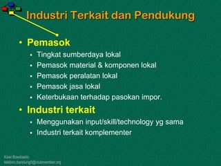 Kawi Boedisetio
telebiro.bandung0@clubmember.org
Industri Terkait dan Pendukung
• Pemasok
 Tingkat sumberdaya lokal
 Pemasok material & komponen lokal
 Pemasok peralatan lokal
 Pemasok jasa lokal
 Keterbukaan terhadap pasokan impor.
• Industri terkait
 Menggunakan input/skill/technology yg sama
 Industri terkait komplementer
 