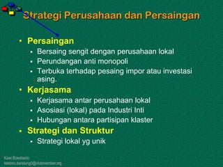 Kawi Boedisetio
telebiro.bandung0@clubmember.org
Strategi Perusahaan dan Persaingan
• Persaingan
 Bersaing sengit dengan perusahaan lokal
 Perundangan anti monopoli
 Terbuka terhadap pesaing impor atau investasi
asing.
• Kerjasama
 Kerjasama antar perusahaan lokal
 Asosiasi (lokal) pada Industri Inti
 Hubungan antara partisipan klaster
 Strategi dan Struktur
 Strategi lokal yg unik
 