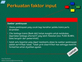 Kawi Boedisetio
telebiro.bandung0@clubmember.org
Perkuatan faktor input
Sumber pembiayaan
• Skema pembiayaan yang cocok bagi karakter pelaku bisnis perlu
diciptakan.
• Jika lembaga bisnis (Bank dsb) belum mungkin untuk melakukan,
diperlukan lembaga alternatif yang lebih fleksibel (mis: PUKK BUMN,
Dana bergulir dari pemerintah)
• Salah satu kegiatan yang dapat membantu akses ke sumber pembiayaan
adalah sertifikasi tanah. Tanah girik disertifikat-kan sehingga memiliki
formalitas untuk dijadikan agunan.
 