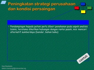Kawi Boedisetio
telebiro.bandung0@clubmember.org
Peningkatan strategi perusahaan
dan kondisi persaingan
• Pendampingan kepada petani perlu diberi penekanan pada aspek analisis
bisnis, terutama dikaitkan hubungan dengan rantai pasok, mis: mencari
alternatif sumberdaya (bandar, bahan baku)
 
