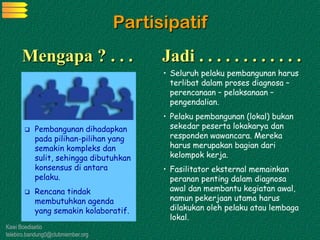 Kawi Boedisetio
telebiro.bandung0@clubmember.org
Partisipatif
 Pembangunan dihadapkan
pada pilihan-pilihan yang
semakin kompleks dan
sulit, sehingga dibutuhkan
konsensus di antara
pelaku.
 Rencana tindak
membutuhkan agenda
yang semakin kolaboratif.
• Seluruh pelaku pembangunan harus
terlibat dalam proses diagnosa –
perencanaan – pelaksanaan –
pengendalian.
• Pelaku pembangunan (lokal) bukan
sekedar peserta lokakarya dan
responden wawancara. Mereka
harus merupakan bagian dari
kelompok kerja.
• Fasilitator eksternal memainkan
peranan penting dalam diagnosa
awal dan membantu kegiatan awal,
namun pekerjaan utama harus
dilakukan oleh pelaku atau lembaga
lokal.
Mengapa ? . . . Jadi . . . . . . . . . . . .
 