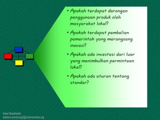 Kawi Boedisetio
telebiro.bandung0@clubmember.org
• Apakah terdapat dorongan
penggunaan produk oleh
masyarakat lokal?
• Apakah terdapat pembelian
pemerintah yang merangsang
inovasi?
• Apakah ada investasi dari luar
yang menimbulkan permintaan
lokal?
• Apakah ada aturan tentang
standar?
 