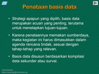 Kawi Boedisetio
telebiro.bandung0@clubmember.org
Penataan basis data
• Strategi apapun yang dipilih, basis data
merupakan acuan yang penting, terutama
untuk menetapkan tujuan-tujuan.
• Karena penataannya memakan sumberdaya,
maka kegiatan ini harus dimasukkan dalam
agenda rencana tindak, sesuai dengan
tahap-tahap yang relevan.
• Basis data disusun berdasarkan kompilasi
data sekunder atau survai.
 