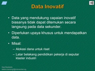 Kawi Boedisetio
telebiro.bandung0@clubmember.org
Data Inovatif
• Data yang mendukung capaian inovatif
biasanya tidak dapat ditemukan secara
langsung pada data sekunder.
• Diperlukan upaya khusus untuk mendapatkan
data.
• Misal:
– Alokasi dana untuk riset
– Latar belakang pendidikan pekerja di seputar
klaster industri
 