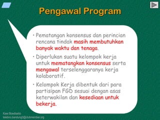 Kawi Boedisetio
telebiro.bandung0@clubmember.org
Pengawal Program
• Pematangan konsensus dan perincian
rencana tindak masih membutuhkan
banyak waktu dan tenaga.
• Diperlukan suatu kelompok kerja
untuk mematangkan konsensus serta
mengawal terselenggaranya kerja
kolaboratif.
• Kelompok Kerja dibentuk dari para
partisipan FGD sesuai dengan asas
keterwakilan dan kesediaan untuk
bekerja.
 
